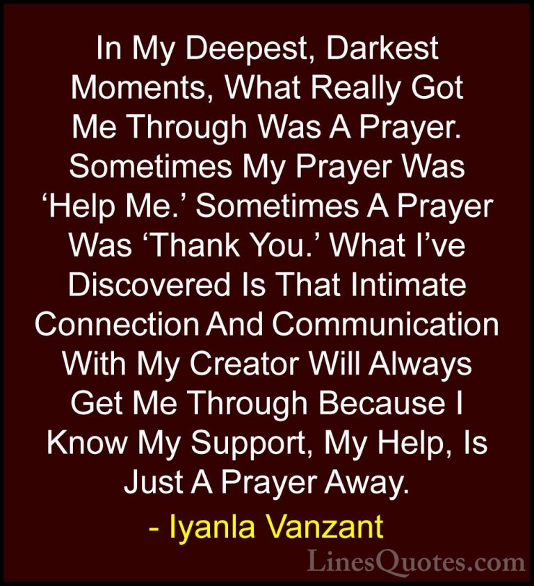 Iyanla Vanzant Quotes (1) - In My Deepest, Darkest Moments, What ... - QuotesIn My Deepest, Darkest Moments, What Really Got Me Through Was A Prayer. Sometimes My Prayer Was 'Help Me.' Sometimes A Prayer Was 'Thank You.' What I've Discovered Is That Intimate Connection And Communication With My Creator Will Always Get Me Through Because I Know My Support, My Help, Is Just A Prayer Away.