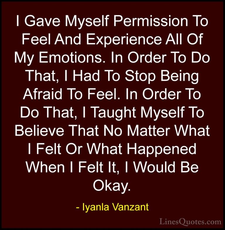 Iyanla Vanzant Quotes (11) - I Gave Myself Permission To Feel And... - QuotesI Gave Myself Permission To Feel And Experience All Of My Emotions. In Order To Do That, I Had To Stop Being Afraid To Feel. In Order To Do That, I Taught Myself To Believe That No Matter What I Felt Or What Happened When I Felt It, I Would Be Okay.