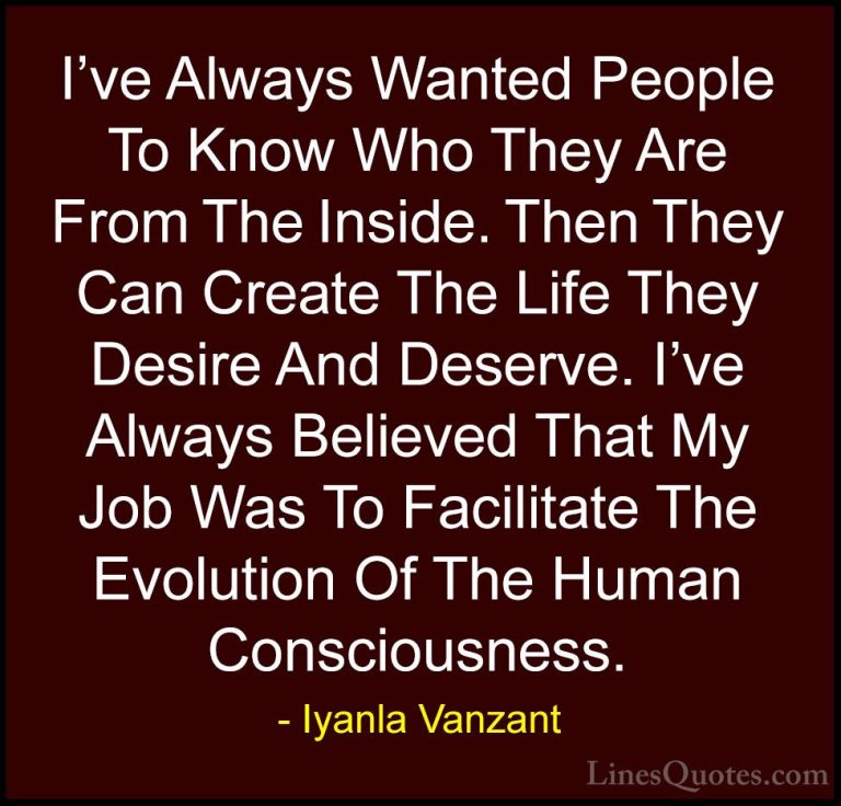 Iyanla Vanzant Quotes (15) - I've Always Wanted People To Know Wh... - QuotesI've Always Wanted People To Know Who They Are From The Inside. Then They Can Create The Life They Desire And Deserve. I've Always Believed That My Job Was To Facilitate The Evolution Of The Human Consciousness.