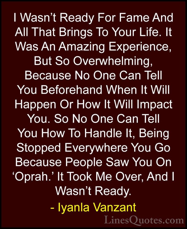 Iyanla Vanzant Quotes (16) - I Wasn't Ready For Fame And All That... - QuotesI Wasn't Ready For Fame And All That Brings To Your Life. It Was An Amazing Experience, But So Overwhelming, Because No One Can Tell You Beforehand When It Will Happen Or How It Will Impact You. So No One Can Tell You How To Handle It, Being Stopped Everywhere You Go Because People Saw You On 'Oprah.' It Took Me Over, And I Wasn't Ready.