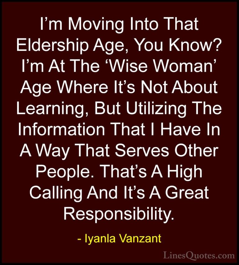 Iyanla Vanzant Quotes (19) - I'm Moving Into That Eldership Age, ... - QuotesI'm Moving Into That Eldership Age, You Know? I'm At The 'Wise Woman' Age Where It's Not About Learning, But Utilizing The Information That I Have In A Way That Serves Other People. That's A High Calling And It's A Great Responsibility.