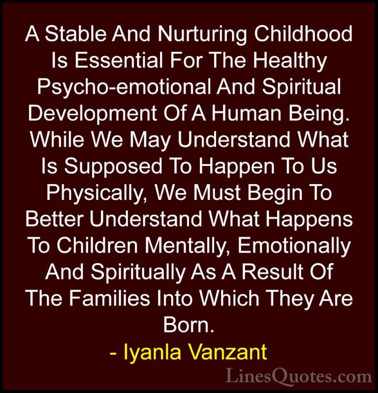 Iyanla Vanzant Quotes (2) - A Stable And Nurturing Childhood Is E... - QuotesA Stable And Nurturing Childhood Is Essential For The Healthy Psycho-emotional And Spiritual Development Of A Human Being. While We May Understand What Is Supposed To Happen To Us Physically, We Must Begin To Better Understand What Happens To Children Mentally, Emotionally And Spiritually As A Result Of The Families Into Which They Are Born.
