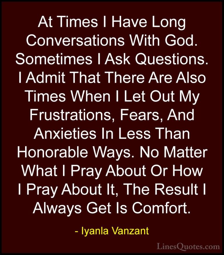 Iyanla Vanzant Quotes (27) - At Times I Have Long Conversations W... - QuotesAt Times I Have Long Conversations With God. Sometimes I Ask Questions. I Admit That There Are Also Times When I Let Out My Frustrations, Fears, And Anxieties In Less Than Honorable Ways. No Matter What I Pray About Or How I Pray About It, The Result I Always Get Is Comfort.