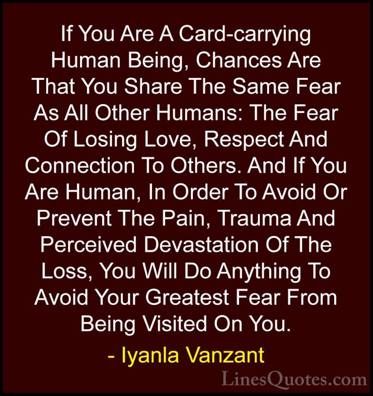 Iyanla Vanzant Quotes (28) - If You Are A Card-carrying Human Bei... - QuotesIf You Are A Card-carrying Human Being, Chances Are That You Share The Same Fear As All Other Humans: The Fear Of Losing Love, Respect And Connection To Others. And If You Are Human, In Order To Avoid Or Prevent The Pain, Trauma And Perceived Devastation Of The Loss, You Will Do Anything To Avoid Your Greatest Fear From Being Visited On You.