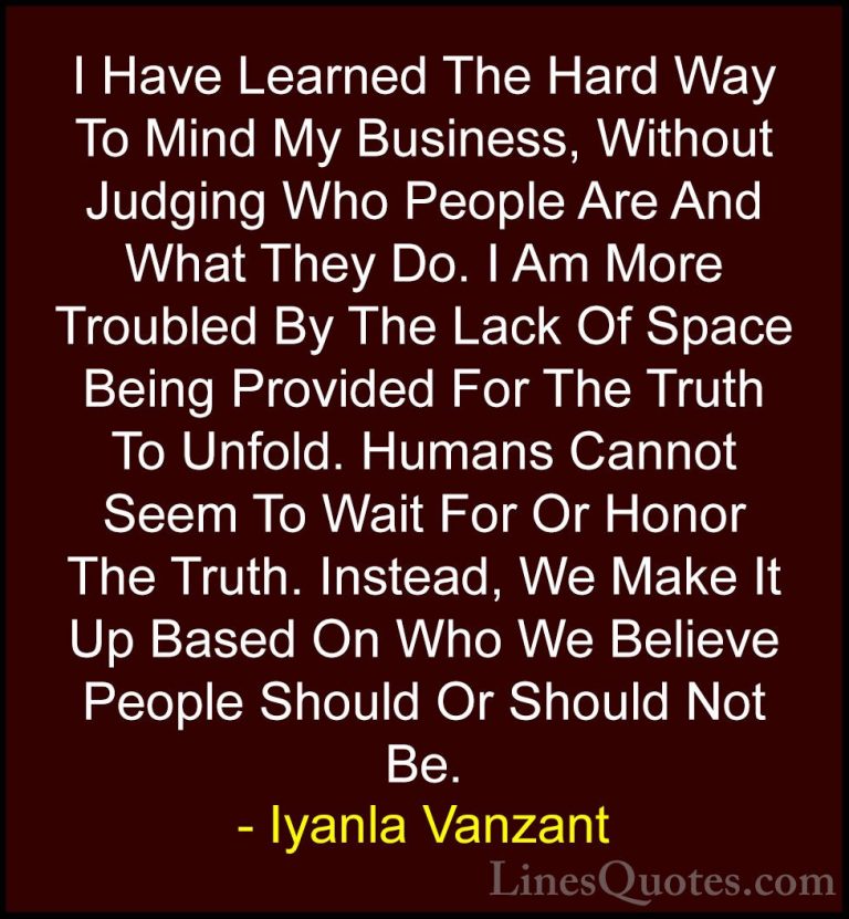 Iyanla Vanzant Quotes (29) - I Have Learned The Hard Way To Mind ... - QuotesI Have Learned The Hard Way To Mind My Business, Without Judging Who People Are And What They Do. I Am More Troubled By The Lack Of Space Being Provided For The Truth To Unfold. Humans Cannot Seem To Wait For Or Honor The Truth. Instead, We Make It Up Based On Who We Believe People Should Or Should Not Be.
