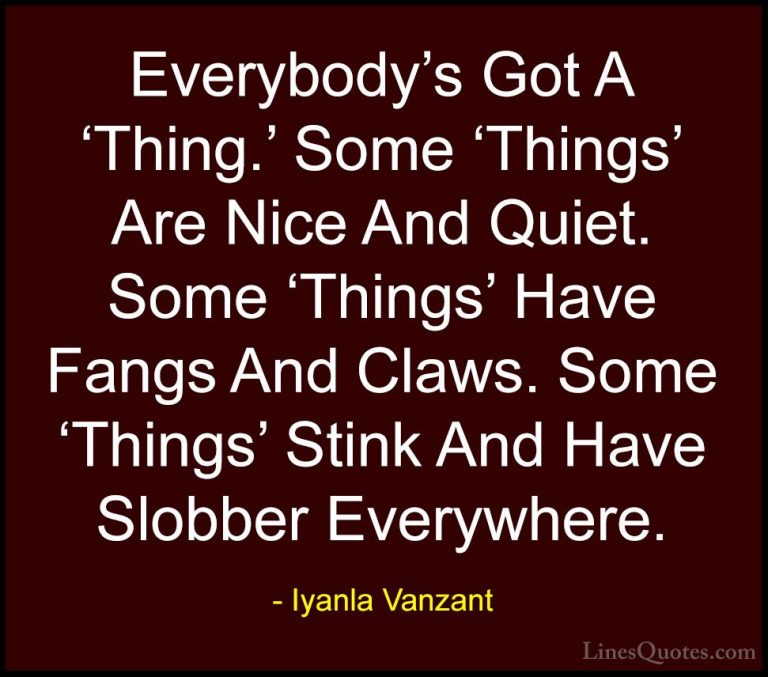 Iyanla Vanzant Quotes (30) - Everybody's Got A 'Thing.' Some 'Thi... - QuotesEverybody's Got A 'Thing.' Some 'Things' Are Nice And Quiet. Some 'Things' Have Fangs And Claws. Some 'Things' Stink And Have Slobber Everywhere.