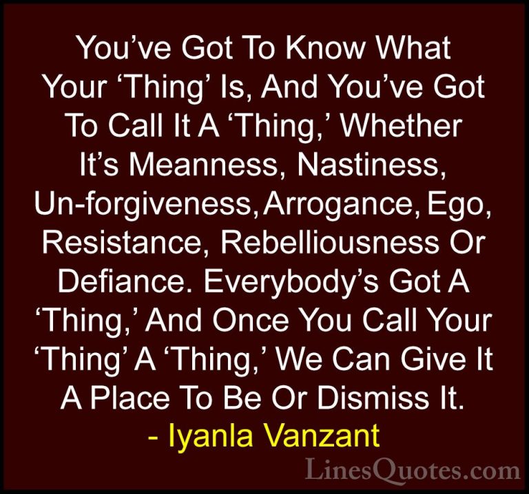 Iyanla Vanzant Quotes (31) - You've Got To Know What Your 'Thing'... - QuotesYou've Got To Know What Your 'Thing' Is, And You've Got To Call It A 'Thing,' Whether It's Meanness, Nastiness, Un-forgiveness, Arrogance, Ego, Resistance, Rebelliousness Or Defiance. Everybody's Got A 'Thing,' And Once You Call Your 'Thing' A 'Thing,' We Can Give It A Place To Be Or Dismiss It.