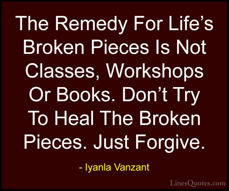 Iyanla Vanzant Quotes (32) - The Remedy For Life's Broken Pieces ... - QuotesThe Remedy For Life's Broken Pieces Is Not Classes, Workshops Or Books. Don't Try To Heal The Broken Pieces. Just Forgive.
