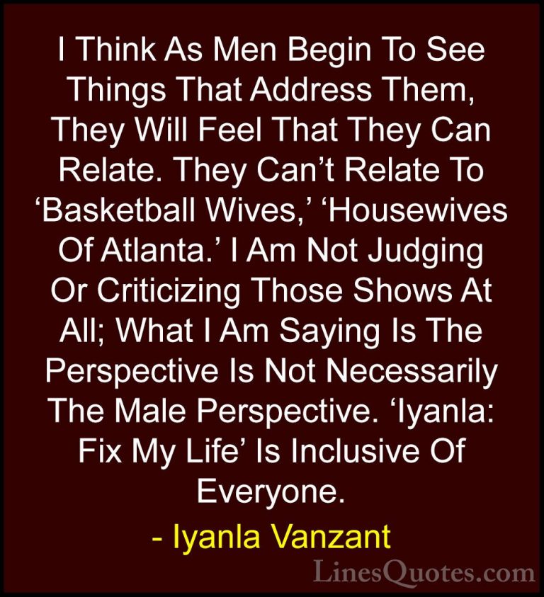 Iyanla Vanzant Quotes (36) - I Think As Men Begin To See Things T... - QuotesI Think As Men Begin To See Things That Address Them, They Will Feel That They Can Relate. They Can't Relate To 'Basketball Wives,' 'Housewives Of Atlanta.' I Am Not Judging Or Criticizing Those Shows At All; What I Am Saying Is The Perspective Is Not Necessarily The Male Perspective. 'Iyanla: Fix My Life' Is Inclusive Of Everyone.