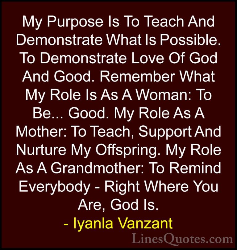 Iyanla Vanzant Quotes (37) - My Purpose Is To Teach And Demonstra... - QuotesMy Purpose Is To Teach And Demonstrate What Is Possible. To Demonstrate Love Of God And Good. Remember What My Role Is As A Woman: To Be... Good. My Role As A Mother: To Teach, Support And Nurture My Offspring. My Role As A Grandmother: To Remind Everybody - Right Where You Are, God Is.
