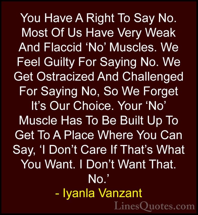 Iyanla Vanzant Quotes (4) - You Have A Right To Say No. Most Of U... - QuotesYou Have A Right To Say No. Most Of Us Have Very Weak And Flaccid 'No' Muscles. We Feel Guilty For Saying No. We Get Ostracized And Challenged For Saying No, So We Forget It's Our Choice. Your 'No' Muscle Has To Be Built Up To Get To A Place Where You Can Say, 'I Don't Care If That's What You Want. I Don't Want That. No.'