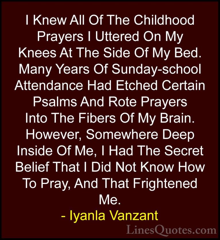 Iyanla Vanzant Quotes (44) - I Knew All Of The Childhood Prayers ... - QuotesI Knew All Of The Childhood Prayers I Uttered On My Knees At The Side Of My Bed. Many Years Of Sunday-school Attendance Had Etched Certain Psalms And Rote Prayers Into The Fibers Of My Brain. However, Somewhere Deep Inside Of Me, I Had The Secret Belief That I Did Not Know How To Pray, And That Frightened Me.