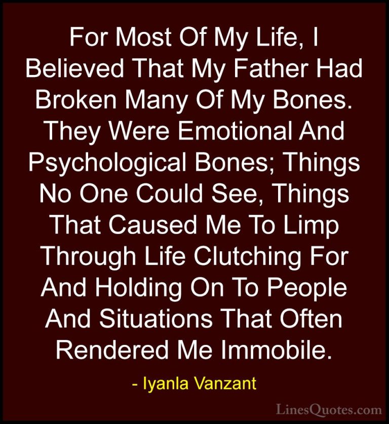 Iyanla Vanzant Quotes (51) - For Most Of My Life, I Believed That... - QuotesFor Most Of My Life, I Believed That My Father Had Broken Many Of My Bones. They Were Emotional And Psychological Bones; Things No One Could See, Things That Caused Me To Limp Through Life Clutching For And Holding On To People And Situations That Often Rendered Me Immobile.