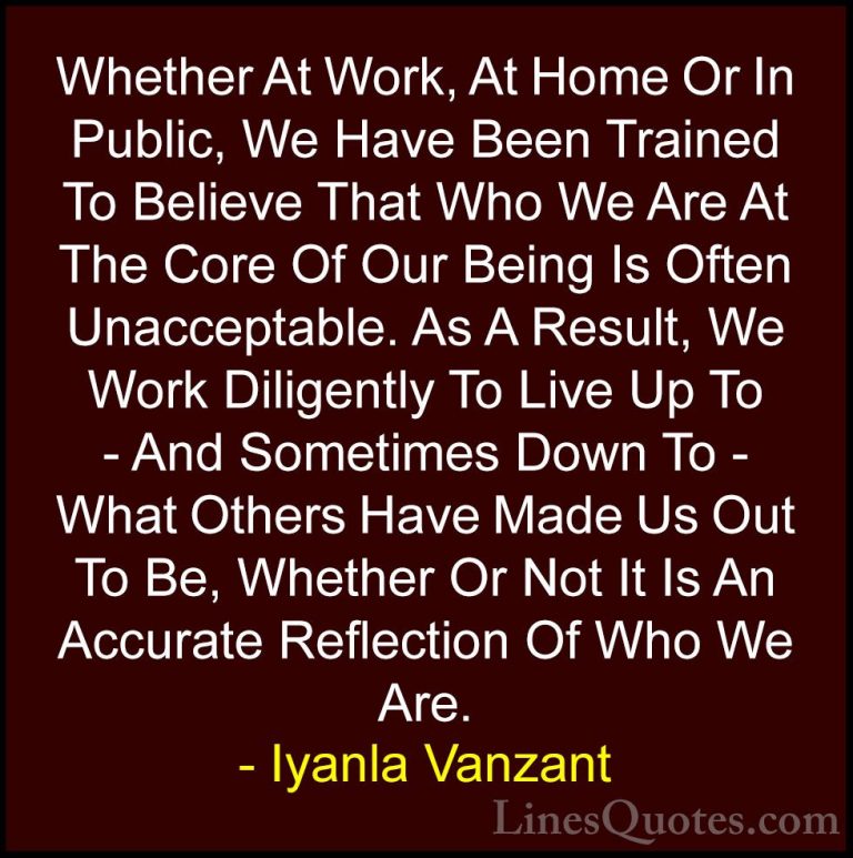 Iyanla Vanzant Quotes (52) - Whether At Work, At Home Or In Publi... - QuotesWhether At Work, At Home Or In Public, We Have Been Trained To Believe That Who We Are At The Core Of Our Being Is Often Unacceptable. As A Result, We Work Diligently To Live Up To - And Sometimes Down To - What Others Have Made Us Out To Be, Whether Or Not It Is An Accurate Reflection Of Who We Are.