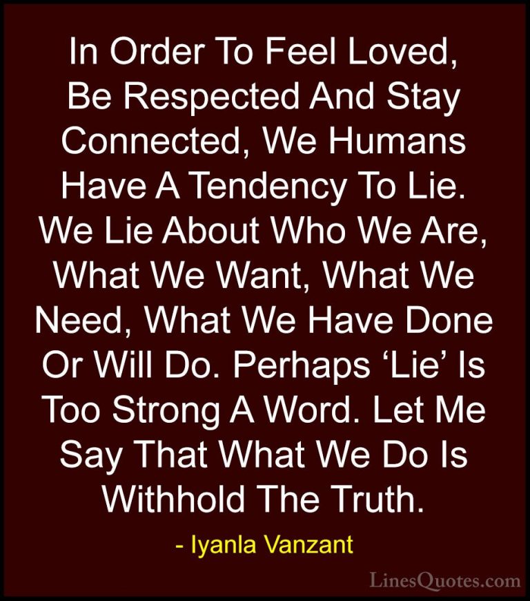 Iyanla Vanzant Quotes (55) - In Order To Feel Loved, Be Respected... - QuotesIn Order To Feel Loved, Be Respected And Stay Connected, We Humans Have A Tendency To Lie. We Lie About Who We Are, What We Want, What We Need, What We Have Done Or Will Do. Perhaps 'Lie' Is Too Strong A Word. Let Me Say That What We Do Is Withhold The Truth.