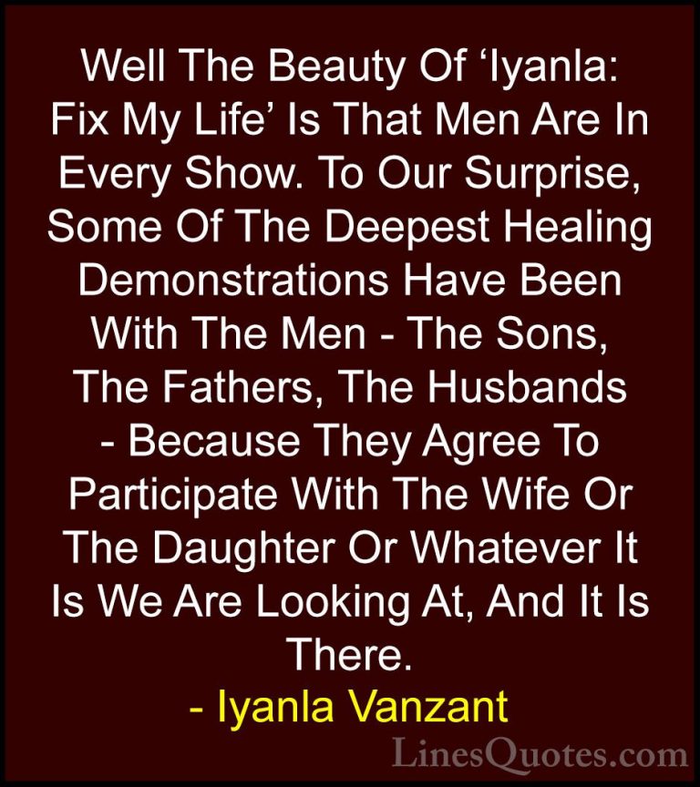 Iyanla Vanzant Quotes (57) - Well The Beauty Of 'Iyanla: Fix My L... - QuotesWell The Beauty Of 'Iyanla: Fix My Life' Is That Men Are In Every Show. To Our Surprise, Some Of The Deepest Healing Demonstrations Have Been With The Men - The Sons, The Fathers, The Husbands - Because They Agree To Participate With The Wife Or The Daughter Or Whatever It Is We Are Looking At, And It Is There.
