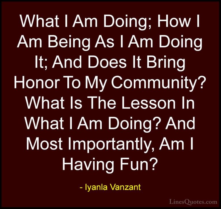 Iyanla Vanzant Quotes (59) - What I Am Doing; How I Am Being As I... - QuotesWhat I Am Doing; How I Am Being As I Am Doing It; And Does It Bring Honor To My Community? What Is The Lesson In What I Am Doing? And Most Importantly, Am I Having Fun?