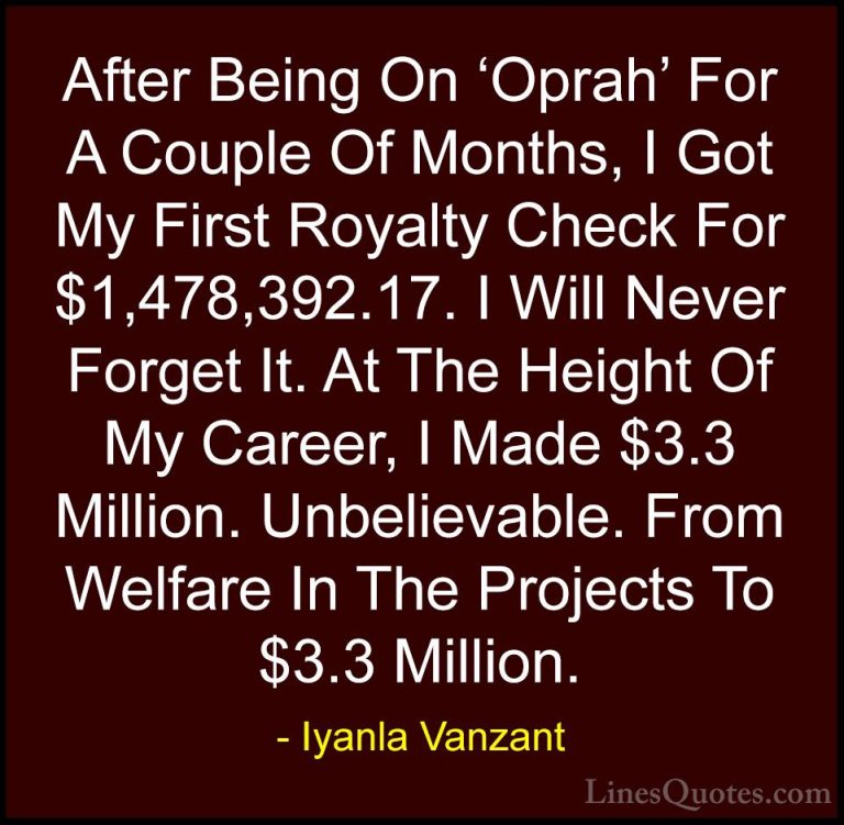 Iyanla Vanzant Quotes (60) - After Being On 'Oprah' For A Couple ... - QuotesAfter Being On 'Oprah' For A Couple Of Months, I Got My First Royalty Check For $1,478,392.17. I Will Never Forget It. At The Height Of My Career, I Made $3.3 Million. Unbelievable. From Welfare In The Projects To $3.3 Million.