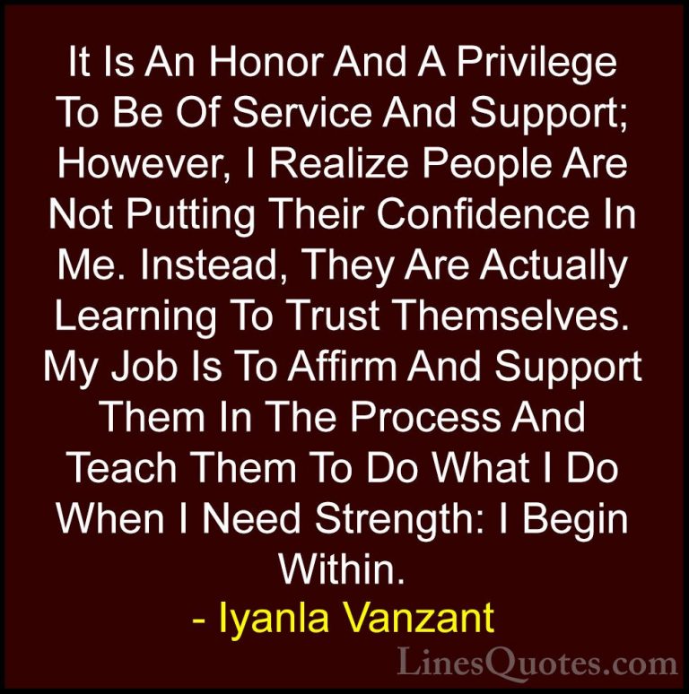Iyanla Vanzant Quotes (61) - It Is An Honor And A Privilege To Be... - QuotesIt Is An Honor And A Privilege To Be Of Service And Support; However, I Realize People Are Not Putting Their Confidence In Me. Instead, They Are Actually Learning To Trust Themselves. My Job Is To Affirm And Support Them In The Process And Teach Them To Do What I Do When I Need Strength: I Begin Within.