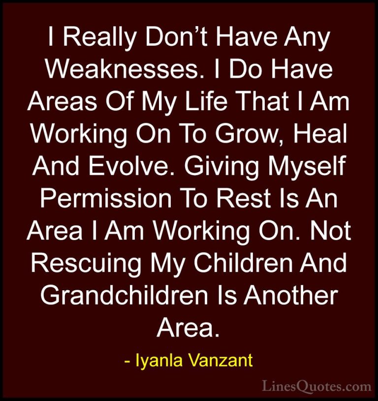 Iyanla Vanzant Quotes (62) - I Really Don't Have Any Weaknesses. ... - QuotesI Really Don't Have Any Weaknesses. I Do Have Areas Of My Life That I Am Working On To Grow, Heal And Evolve. Giving Myself Permission To Rest Is An Area I Am Working On. Not Rescuing My Children And Grandchildren Is Another Area.
