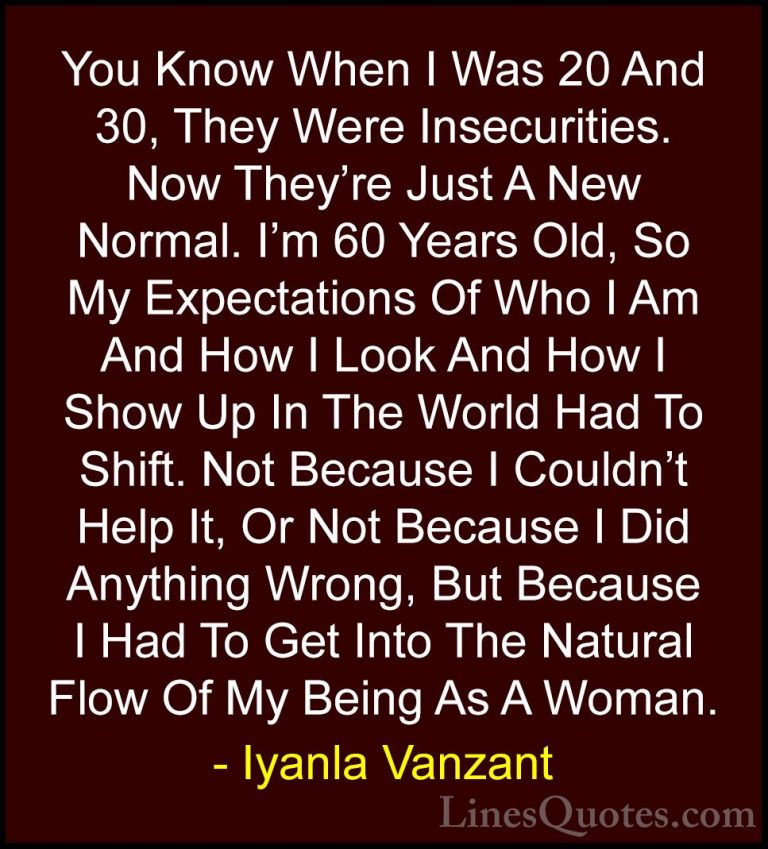 Iyanla Vanzant Quotes (65) - You Know When I Was 20 And 30, They ... - QuotesYou Know When I Was 20 And 30, They Were Insecurities. Now They're Just A New Normal. I'm 60 Years Old, So My Expectations Of Who I Am And How I Look And How I Show Up In The World Had To Shift. Not Because I Couldn't Help It, Or Not Because I Did Anything Wrong, But Because I Had To Get Into The Natural Flow Of My Being As A Woman.