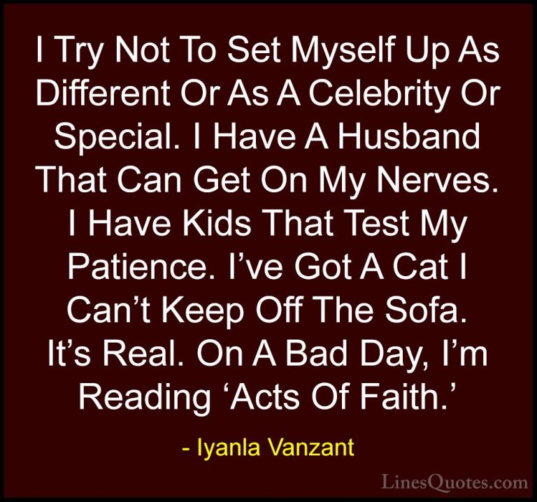 Iyanla Vanzant Quotes (68) - I Try Not To Set Myself Up As Differ... - QuotesI Try Not To Set Myself Up As Different Or As A Celebrity Or Special. I Have A Husband That Can Get On My Nerves. I Have Kids That Test My Patience. I've Got A Cat I Can't Keep Off The Sofa. It's Real. On A Bad Day, I'm Reading 'Acts Of Faith.'