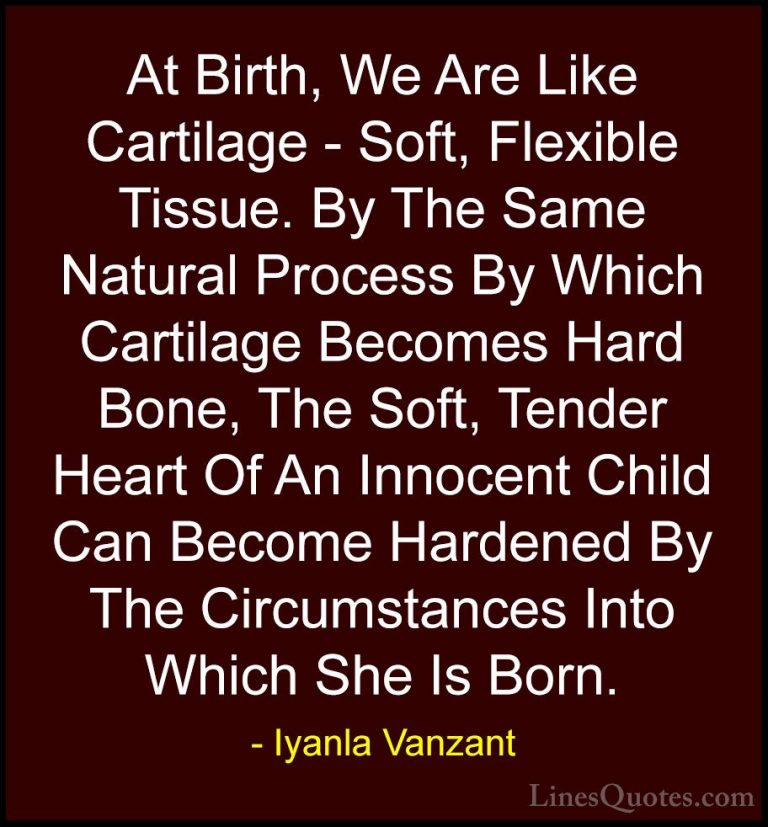Iyanla Vanzant Quotes (69) - At Birth, We Are Like Cartilage - So... - QuotesAt Birth, We Are Like Cartilage - Soft, Flexible Tissue. By The Same Natural Process By Which Cartilage Becomes Hard Bone, The Soft, Tender Heart Of An Innocent Child Can Become Hardened By The Circumstances Into Which She Is Born.