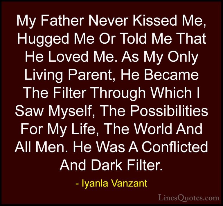 Iyanla Vanzant Quotes (76) - My Father Never Kissed Me, Hugged Me... - QuotesMy Father Never Kissed Me, Hugged Me Or Told Me That He Loved Me. As My Only Living Parent, He Became The Filter Through Which I Saw Myself, The Possibilities For My Life, The World And All Men. He Was A Conflicted And Dark Filter.