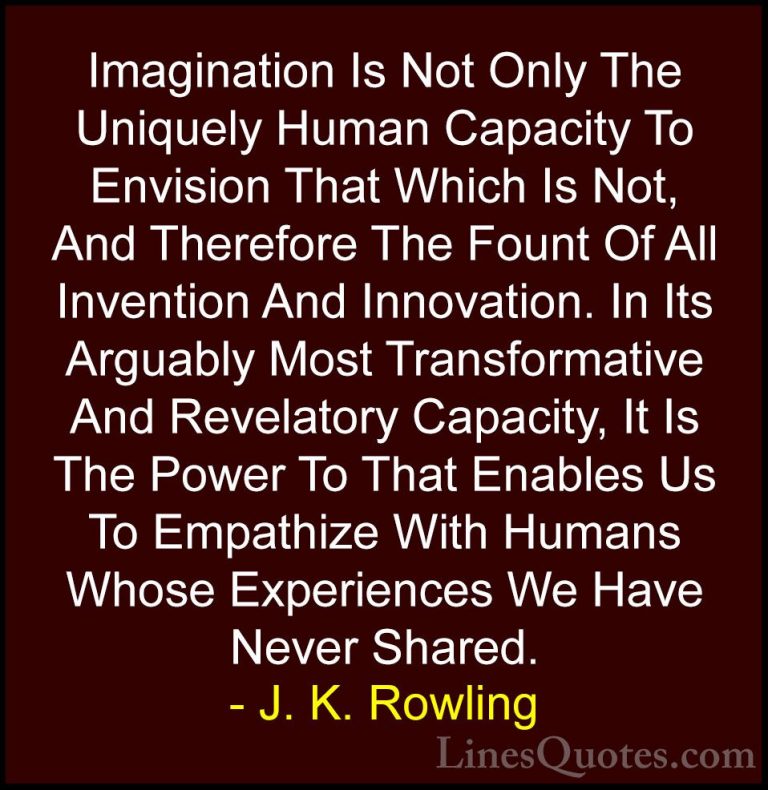 J. K. Rowling Quotes (121) - Imagination Is Not Only The Uniquely... - QuotesImagination Is Not Only The Uniquely Human Capacity To Envision That Which Is Not, And Therefore The Fount Of All Invention And Innovation. In Its Arguably Most Transformative And Revelatory Capacity, It Is The Power To That Enables Us To Empathize With Humans Whose Experiences We Have Never Shared.