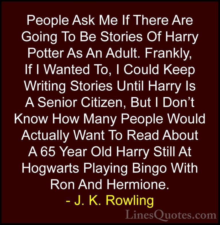 J. K. Rowling Quotes (128) - People Ask Me If There Are Going To ... - QuotesPeople Ask Me If There Are Going To Be Stories Of Harry Potter As An Adult. Frankly, If I Wanted To, I Could Keep Writing Stories Until Harry Is A Senior Citizen, But I Don't Know How Many People Would Actually Want To Read About A 65 Year Old Harry Still At Hogwarts Playing Bingo With Ron And Hermione.