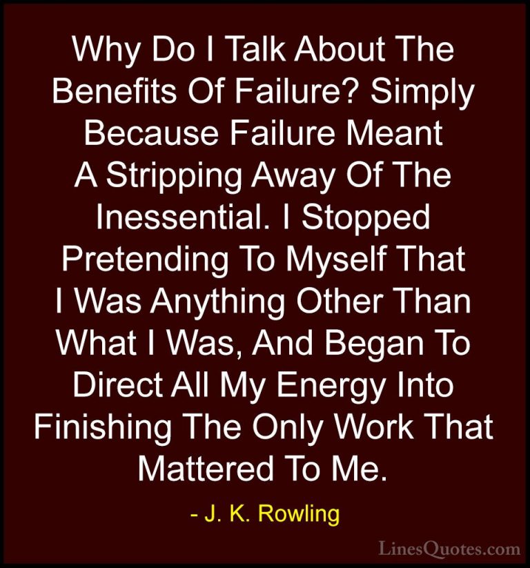 J. K. Rowling Quotes (146) - Why Do I Talk About The Benefits Of ... - QuotesWhy Do I Talk About The Benefits Of Failure? Simply Because Failure Meant A Stripping Away Of The Inessential. I Stopped Pretending To Myself That I Was Anything Other Than What I Was, And Began To Direct All My Energy Into Finishing The Only Work That Mattered To Me.