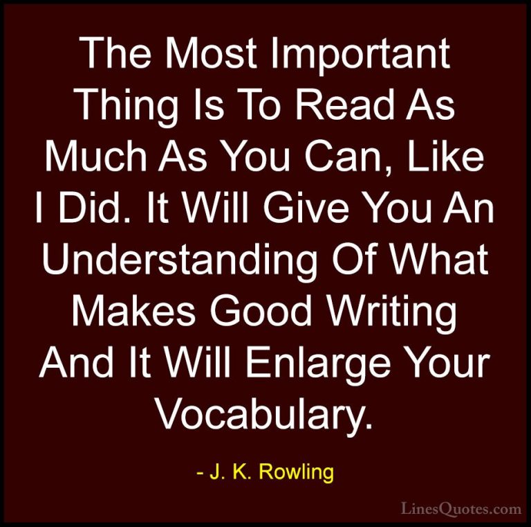 J. K. Rowling Quotes (149) - The Most Important Thing Is To Read ... - QuotesThe Most Important Thing Is To Read As Much As You Can, Like I Did. It Will Give You An Understanding Of What Makes Good Writing And It Will Enlarge Your Vocabulary.