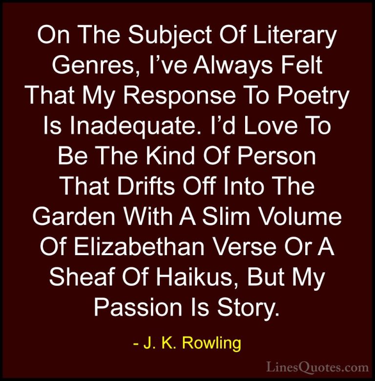 J. K. Rowling Quotes (157) - On The Subject Of Literary Genres, I... - QuotesOn The Subject Of Literary Genres, I've Always Felt That My Response To Poetry Is Inadequate. I'd Love To Be The Kind Of Person That Drifts Off Into The Garden With A Slim Volume Of Elizabethan Verse Or A Sheaf Of Haikus, But My Passion Is Story.