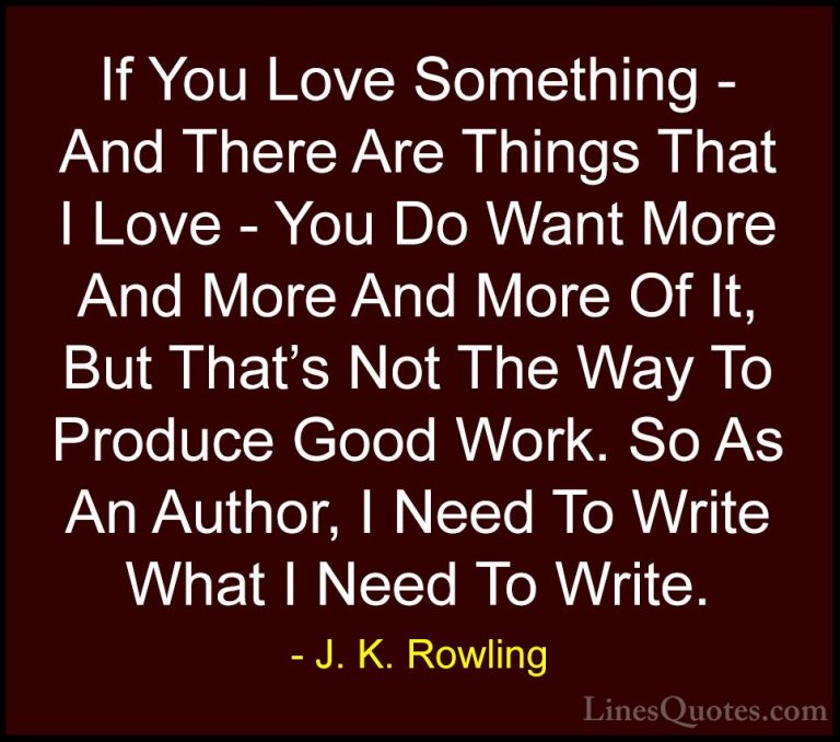 J. K. Rowling Quotes (158) - If You Love Something - And There Ar... - QuotesIf You Love Something - And There Are Things That I Love - You Do Want More And More And More Of It, But That's Not The Way To Produce Good Work. So As An Author, I Need To Write What I Need To Write.
