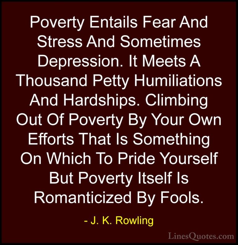 J. K. Rowling Quotes (161) - Poverty Entails Fear And Stress And ... - QuotesPoverty Entails Fear And Stress And Sometimes Depression. It Meets A Thousand Petty Humiliations And Hardships. Climbing Out Of Poverty By Your Own Efforts That Is Something On Which To Pride Yourself But Poverty Itself Is Romanticized By Fools.