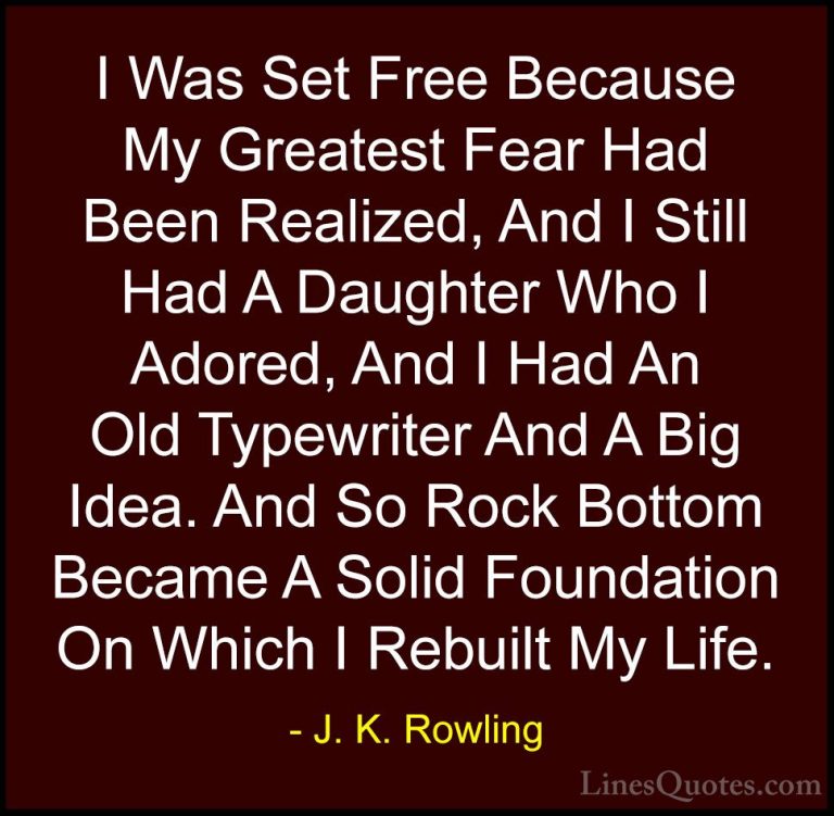 J. K. Rowling Quotes (162) - I Was Set Free Because My Greatest F... - QuotesI Was Set Free Because My Greatest Fear Had Been Realized, And I Still Had A Daughter Who I Adored, And I Had An Old Typewriter And A Big Idea. And So Rock Bottom Became A Solid Foundation On Which I Rebuilt My Life.