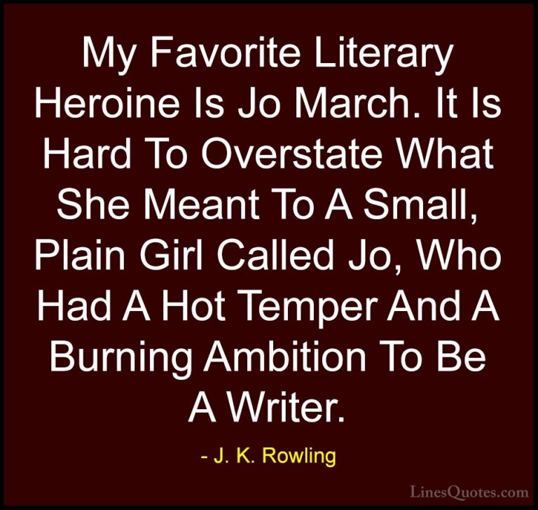 J. K. Rowling Quotes (170) - My Favorite Literary Heroine Is Jo M... - QuotesMy Favorite Literary Heroine Is Jo March. It Is Hard To Overstate What She Meant To A Small, Plain Girl Called Jo, Who Had A Hot Temper And A Burning Ambition To Be A Writer.