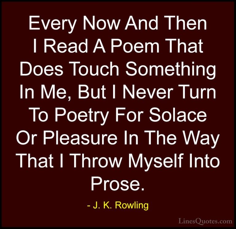 J. K. Rowling Quotes (173) - Every Now And Then I Read A Poem Tha... - QuotesEvery Now And Then I Read A Poem That Does Touch Something In Me, But I Never Turn To Poetry For Solace Or Pleasure In The Way That I Throw Myself Into Prose.