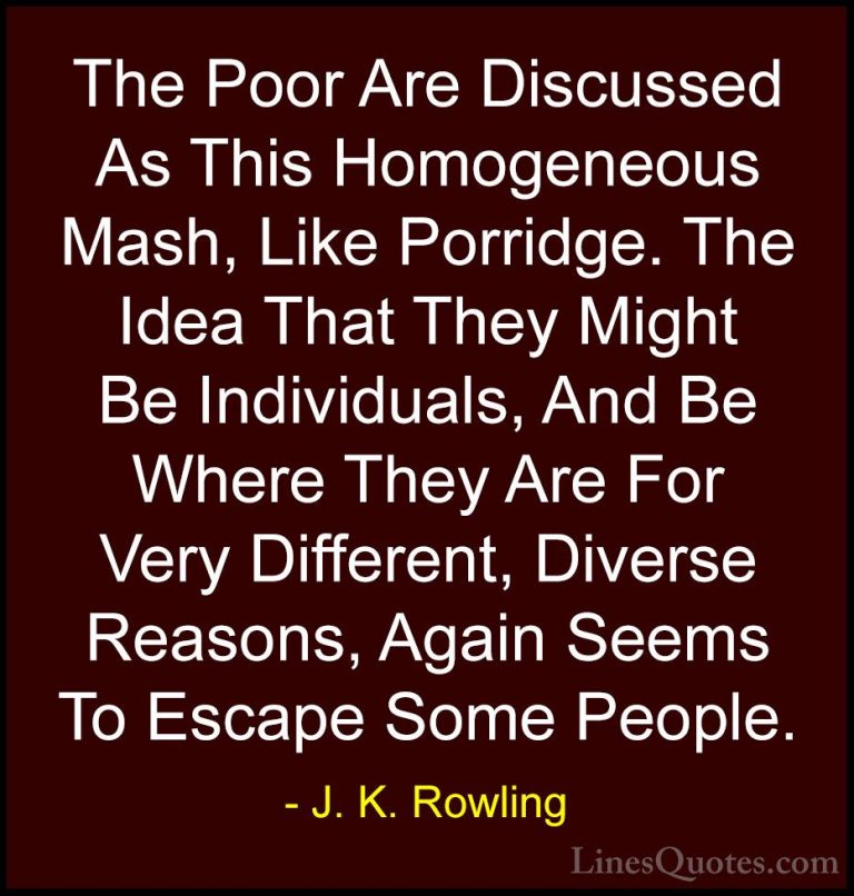 J. K. Rowling Quotes (183) - The Poor Are Discussed As This Homog... - QuotesThe Poor Are Discussed As This Homogeneous Mash, Like Porridge. The Idea That They Might Be Individuals, And Be Where They Are For Very Different, Diverse Reasons, Again Seems To Escape Some People.