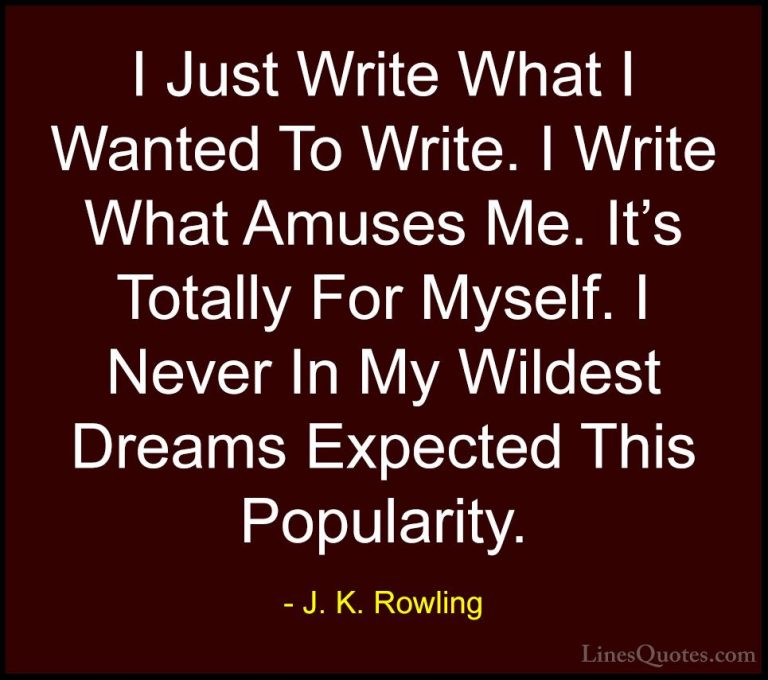 J. K. Rowling Quotes (196) - I Just Write What I Wanted To Write.... - QuotesI Just Write What I Wanted To Write. I Write What Amuses Me. It's Totally For Myself. I Never In My Wildest Dreams Expected This Popularity.