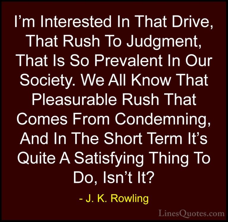J. K. Rowling Quotes (201) - I'm Interested In That Drive, That R... - QuotesI'm Interested In That Drive, That Rush To Judgment, That Is So Prevalent In Our Society. We All Know That Pleasurable Rush That Comes From Condemning, And In The Short Term It's Quite A Satisfying Thing To Do, Isn't It?