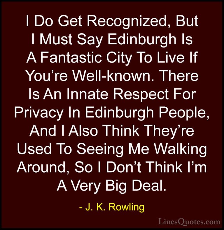 J. K. Rowling Quotes (203) - I Do Get Recognized, But I Must Say ... - QuotesI Do Get Recognized, But I Must Say Edinburgh Is A Fantastic City To Live If You're Well-known. There Is An Innate Respect For Privacy In Edinburgh People, And I Also Think They're Used To Seeing Me Walking Around, So I Don't Think I'm A Very Big Deal.