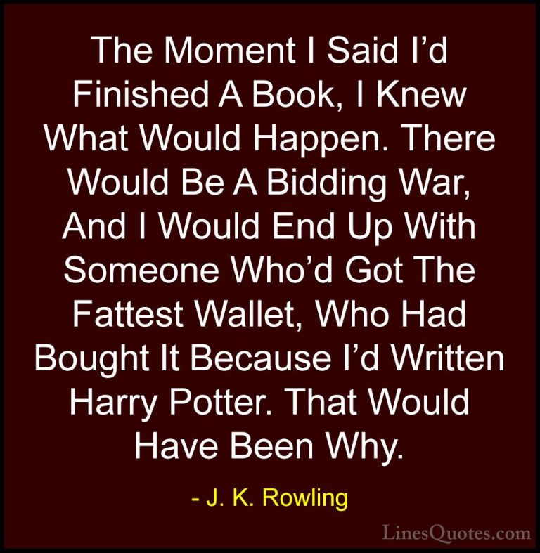 J. K. Rowling Quotes (206) - The Moment I Said I'd Finished A Boo... - QuotesThe Moment I Said I'd Finished A Book, I Knew What Would Happen. There Would Be A Bidding War, And I Would End Up With Someone Who'd Got The Fattest Wallet, Who Had Bought It Because I'd Written Harry Potter. That Would Have Been Why.