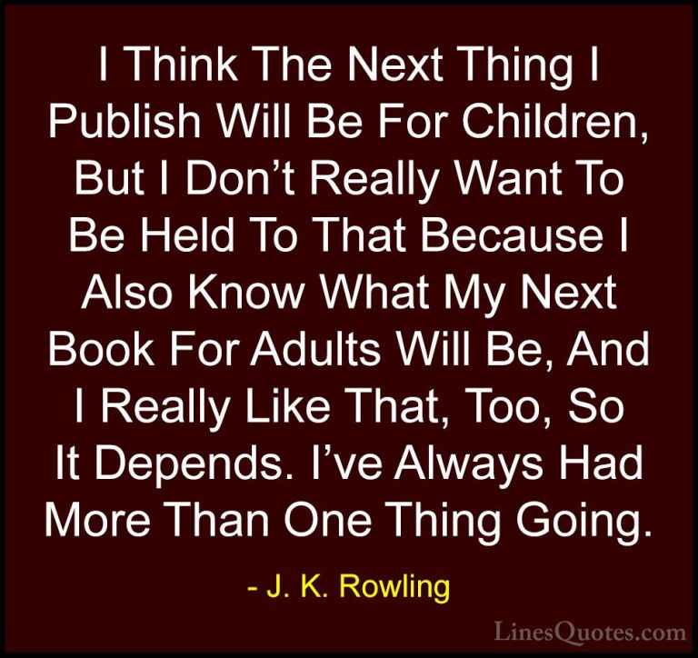 J. K. Rowling Quotes (207) - I Think The Next Thing I Publish Wil... - QuotesI Think The Next Thing I Publish Will Be For Children, But I Don't Really Want To Be Held To That Because I Also Know What My Next Book For Adults Will Be, And I Really Like That, Too, So It Depends. I've Always Had More Than One Thing Going.