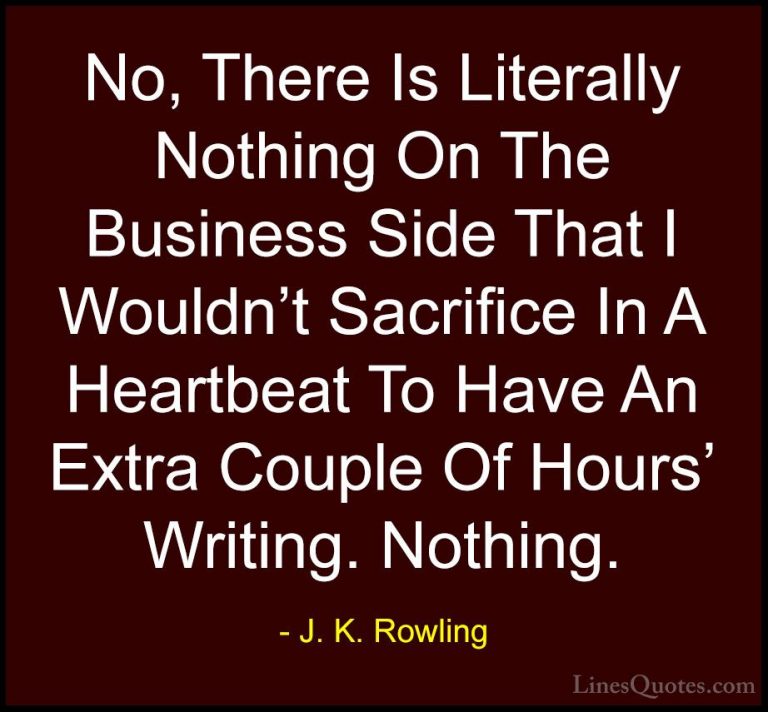 J. K. Rowling Quotes (45) - No, There Is Literally Nothing On The... - QuotesNo, There Is Literally Nothing On The Business Side That I Wouldn't Sacrifice In A Heartbeat To Have An Extra Couple Of Hours' Writing. Nothing.