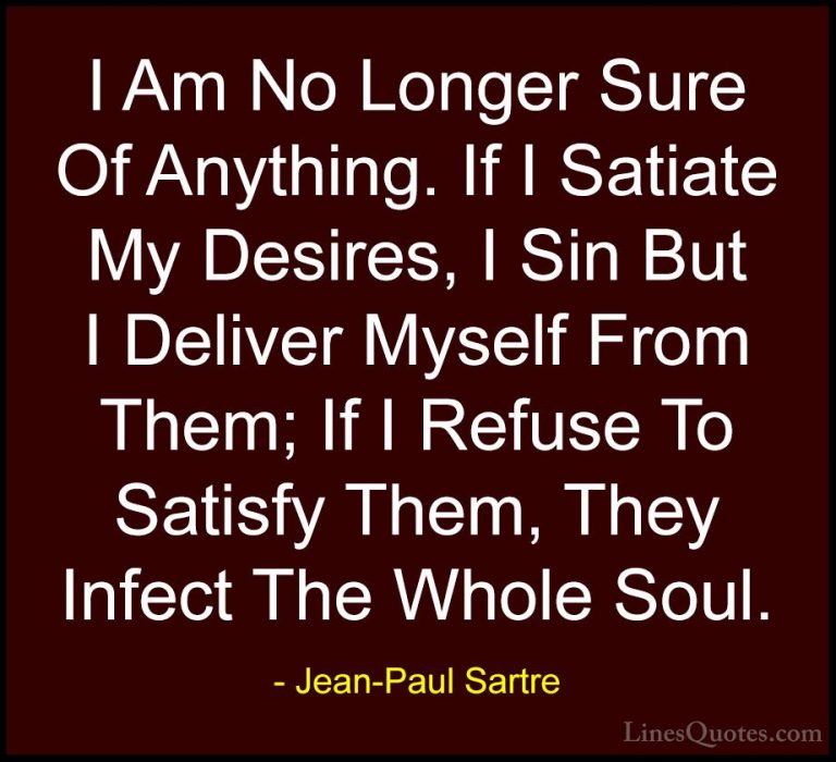 Jean-Paul Sartre Quotes (15) - I Am No Longer Sure Of Anything. I... - QuotesI Am No Longer Sure Of Anything. If I Satiate My Desires, I Sin But I Deliver Myself From Them; If I Refuse To Satisfy Them, They Infect The Whole Soul.