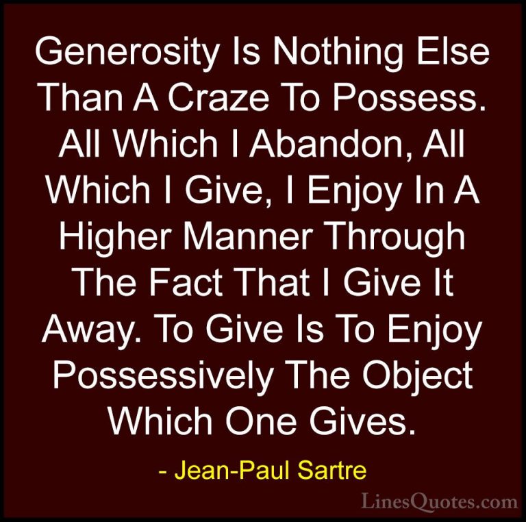Jean-Paul Sartre Quotes (39) - Generosity Is Nothing Else Than A ... - QuotesGenerosity Is Nothing Else Than A Craze To Possess. All Which I Abandon, All Which I Give, I Enjoy In A Higher Manner Through The Fact That I Give It Away. To Give Is To Enjoy Possessively The Object Which One Gives.
