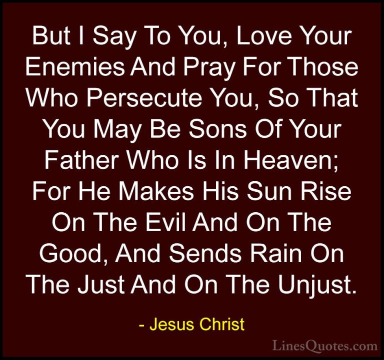 Jesus Christ Quotes (34) - But I Say To You, Love Your Enemies An... - QuotesBut I Say To You, Love Your Enemies And Pray For Those Who Persecute You, So That You May Be Sons Of Your Father Who Is In Heaven; For He Makes His Sun Rise On The Evil And On The Good, And Sends Rain On The Just And On The Unjust.