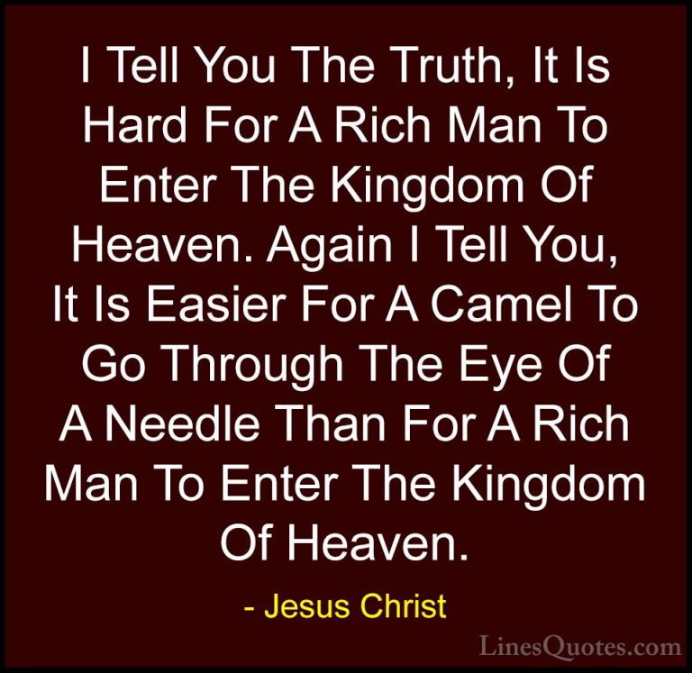 Jesus Christ Quotes (42) - I Tell You The Truth, It Is Hard For A... - QuotesI Tell You The Truth, It Is Hard For A Rich Man To Enter The Kingdom Of Heaven. Again I Tell You, It Is Easier For A Camel To Go Through The Eye Of A Needle Than For A Rich Man To Enter The Kingdom Of Heaven.