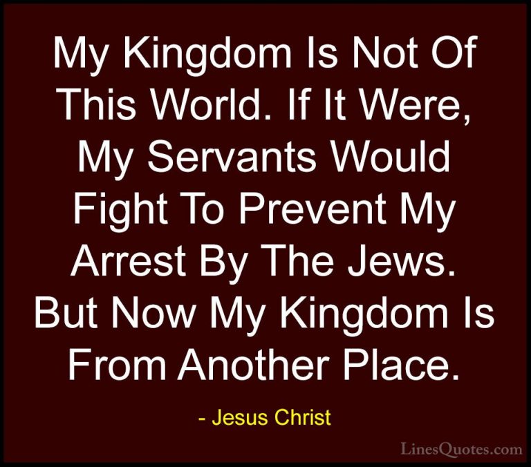 Jesus Christ Quotes (43) - My Kingdom Is Not Of This World. If It... - QuotesMy Kingdom Is Not Of This World. If It Were, My Servants Would Fight To Prevent My Arrest By The Jews. But Now My Kingdom Is From Another Place.